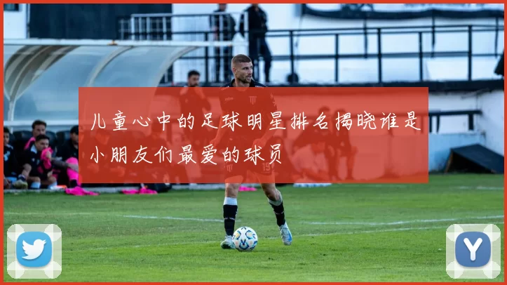 儿童心中的足球明星排名揭晓谁是小朋友们最爱的球员