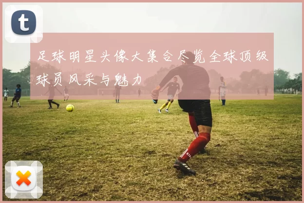 足球明星头像大集合尽览全球顶级球员风采与魅力