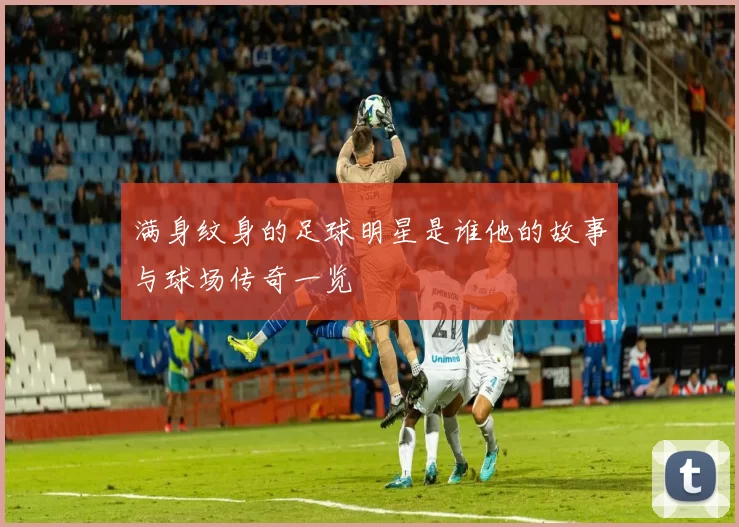 满身纹身的足球明星是谁他的故事与球场传奇一览