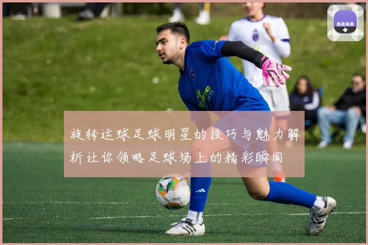 旋转运球足球明星的技巧与魅力解析让你领略足球场上的精彩瞬间