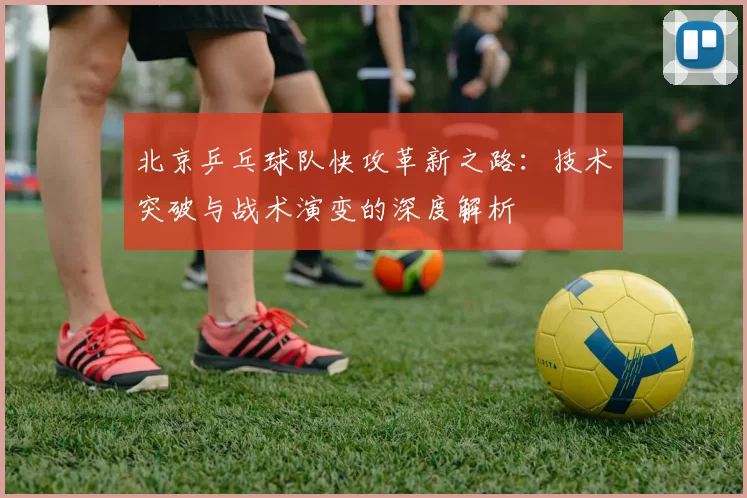 北京乒乓球队快攻革新之路：技术突破与战术演变的深度解析