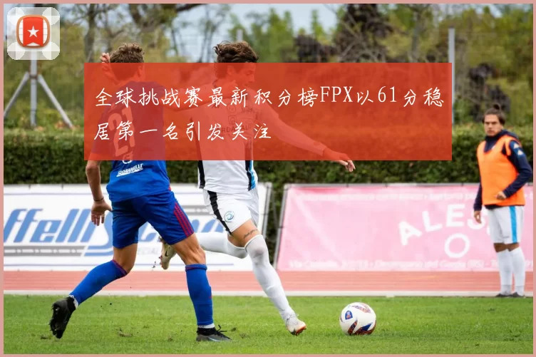 全球挑战赛最新积分榜FPX以61分稳居第一名引发关注