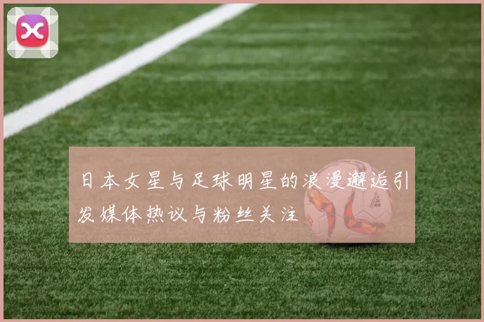 日本女星与足球明星的浪漫邂逅引发媒体热议与粉丝关注