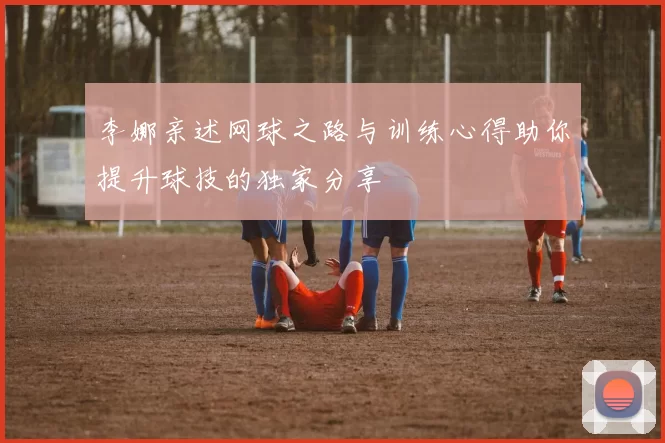 李娜亲述网球之路与训练心得助你提升球技的独家分享