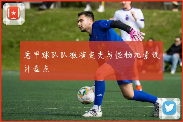 意甲球队队徽演变史与怪物元素设计盘点