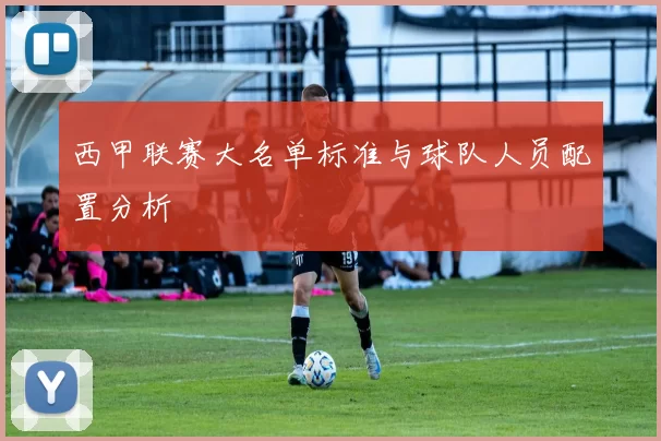 西甲联赛大名单标准与球队人员配置分析