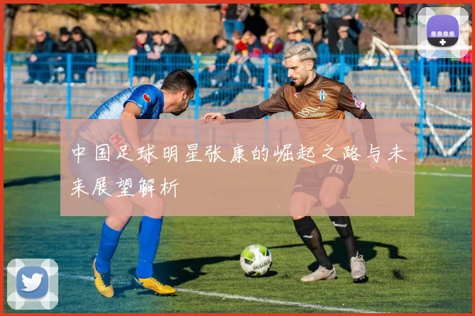 中国足球明星张康的崛起之路与未来展望解析
