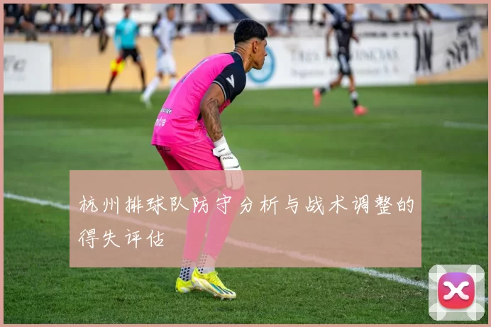 杭州排球队防守分析与战术调整的得失评估
