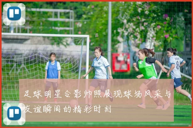 足球明星合影帅照展现球场风采与友谊瞬间的精彩时刻