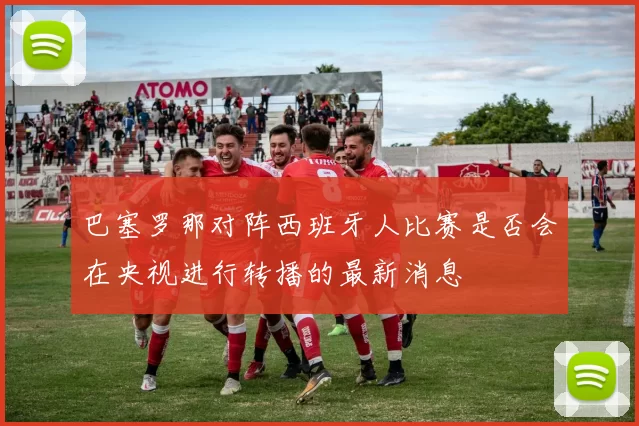 巴塞罗那对阵西班牙人比赛是否会在央视进行转播的最新消息