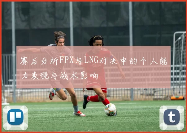 赛后分析FPX与LNG对决中的个人能力表现与战术影响