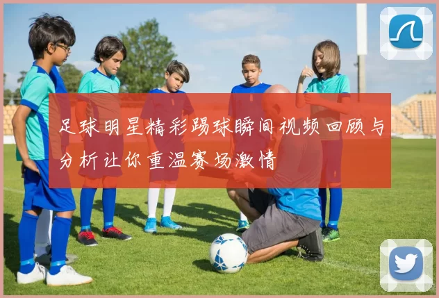 足球明星精彩踢球瞬间视频回顾与分析让你重温赛场激情
