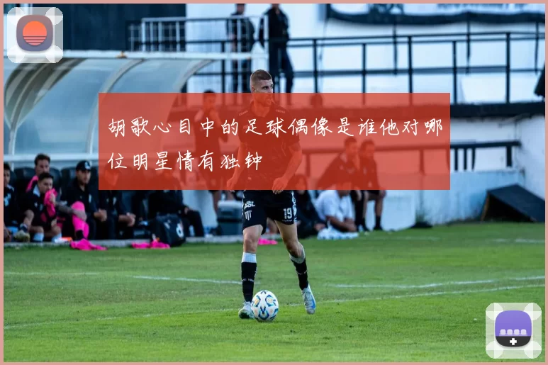 胡歌心目中的足球偶像是谁他对哪位明星情有独钟