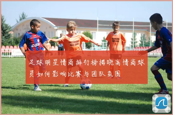 足球明星情商排行榜揭晓高情商球员如何影响比赛与团队氛围