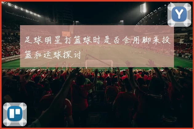足球明星打篮球时是否会用脚来投篮和运球探讨