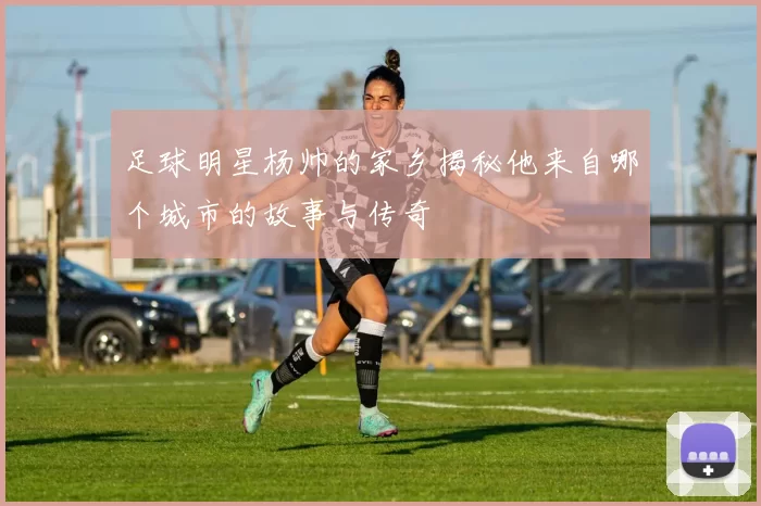足球明星杨帅的家乡揭秘他来自哪个城市的故事与传奇