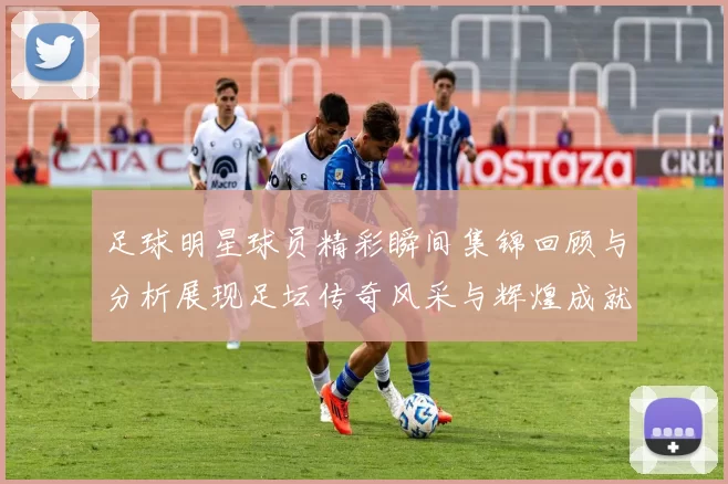 足球明星球员精彩瞬间集锦回顾与分析展现足坛传奇风采与辉煌成就