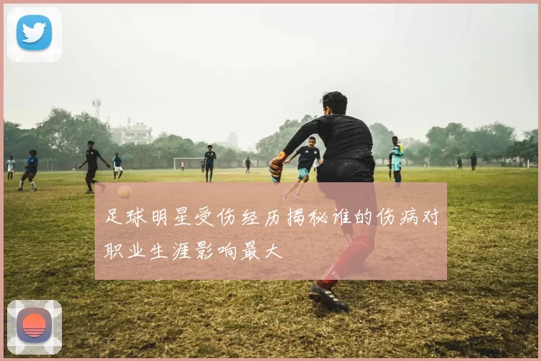 足球明星受伤经历揭秘谁的伤病对职业生涯影响最大