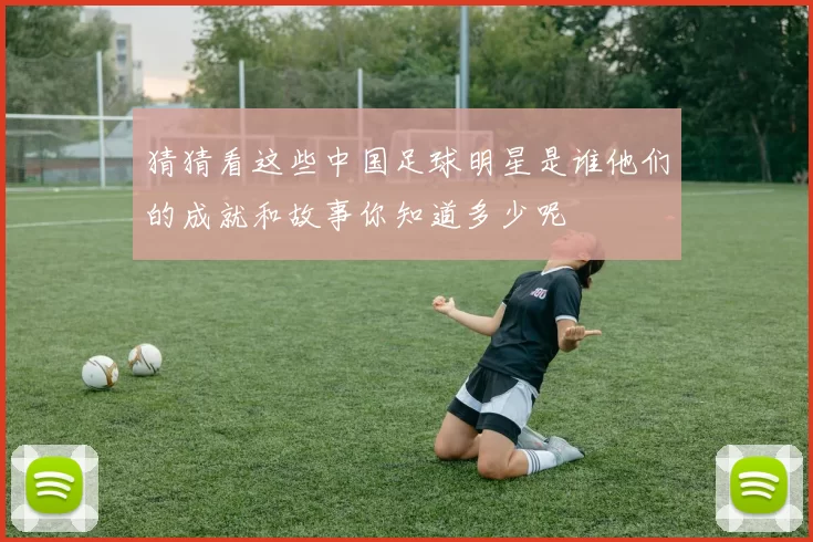 猜猜看这些中国足球明星是谁他们的成就和故事你知道多少呢