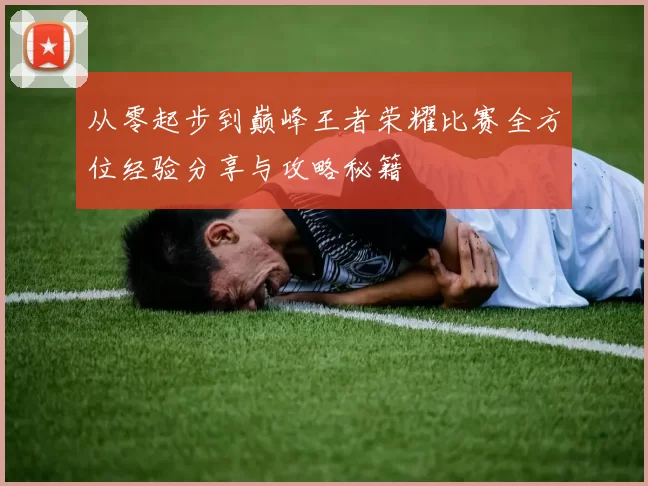 从零起步到巅峰王者荣耀比赛全方位经验分享与攻略秘籍
