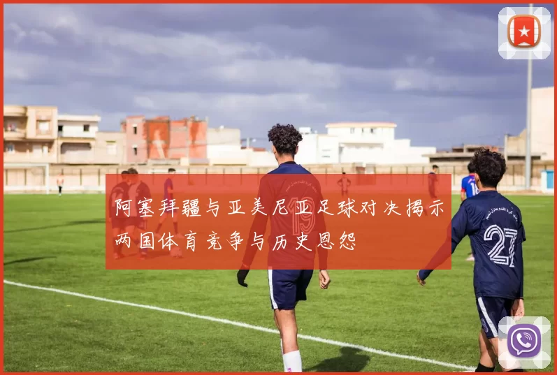 阿塞拜疆与亚美尼亚足球对决揭示两国体育竞争与历史恩怨