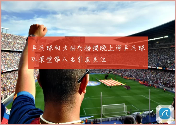 乒乓球耐力排行榜揭晓上海乒乓球队荣登第八名引发关注