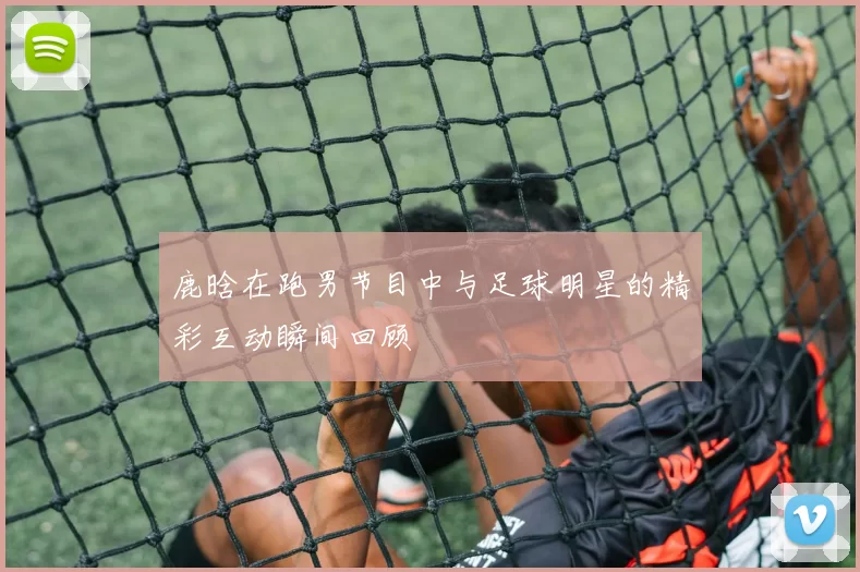 鹿晗在跑男节目中与足球明星的精彩互动瞬间回顾