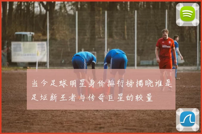 当今足球明星身价排行榜揭晓谁是足坛新王者与传奇巨星的较量
