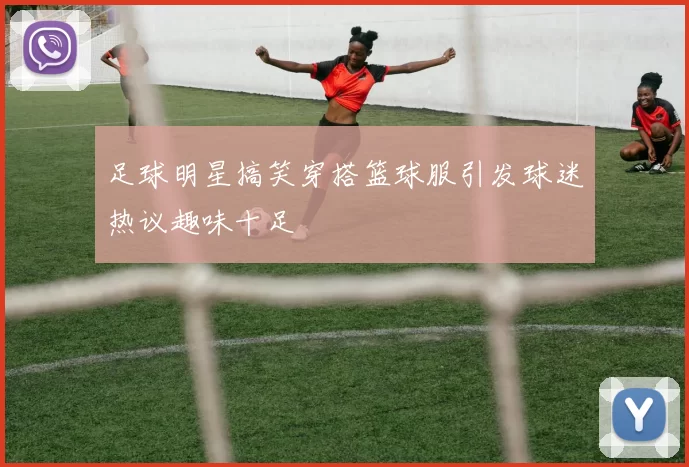 足球明星搞笑穿搭篮球服引发球迷热议趣味十足