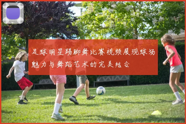 足球明星踢脚舞比赛视频展现球场魅力与舞蹈艺术的完美结合