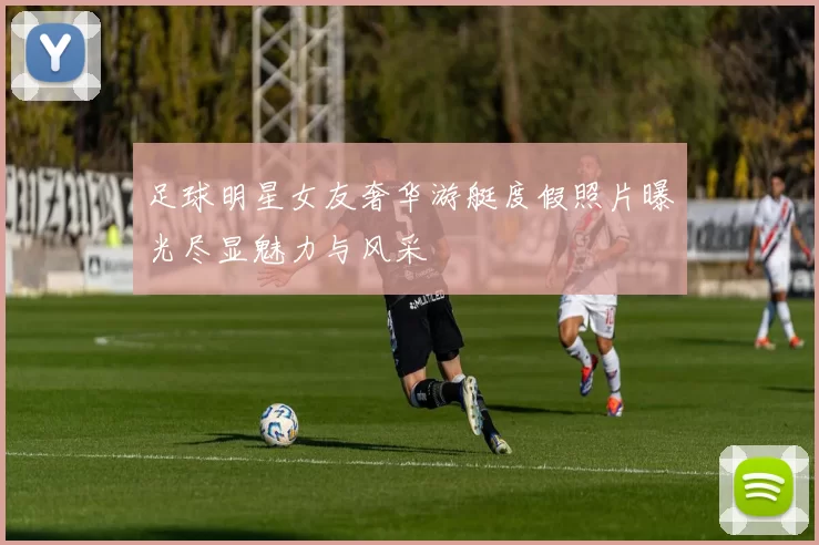 足球明星女友奢华游艇度假照片曝光尽显魅力与风采