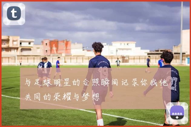 与足球明星的合照瞬间记录你我他共同的荣耀与梦想