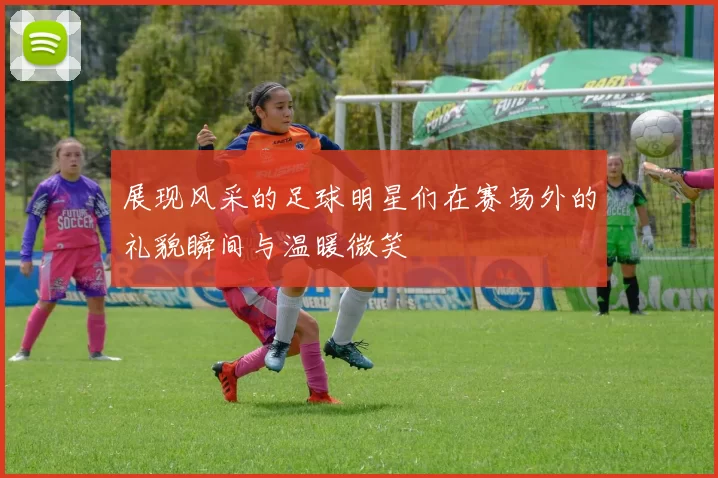展现风采的足球明星们在赛场外的礼貌瞬间与温暖微笑