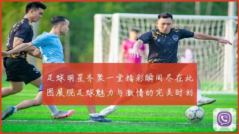 足球明星齐聚一堂精彩瞬间尽在此图展现足球魅力与激情的完美时刻