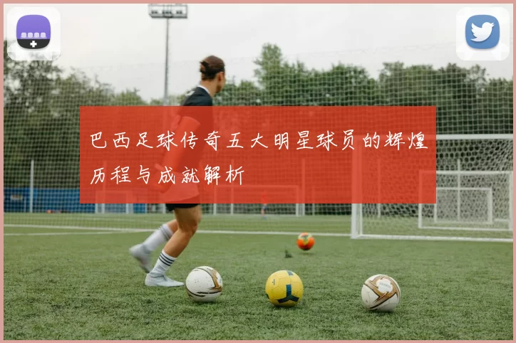 巴西足球传奇五大明星球员的辉煌历程与成就解析