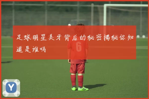 足球明星美牙背后的秘密揭秘你知道是谁吗
