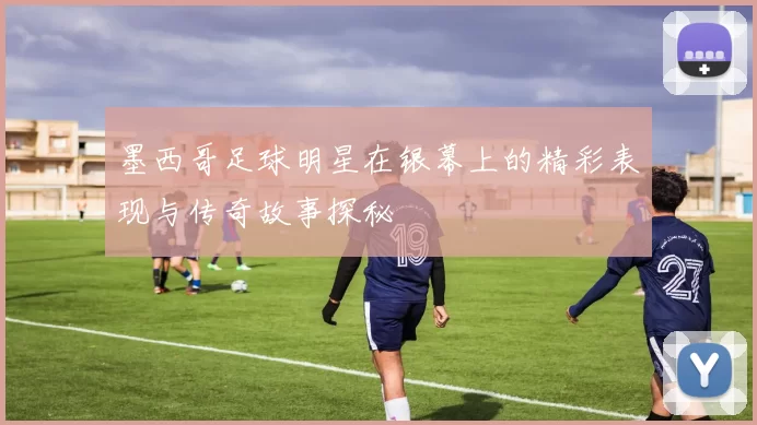 墨西哥足球明星在银幕上的精彩表现与传奇故事探秘