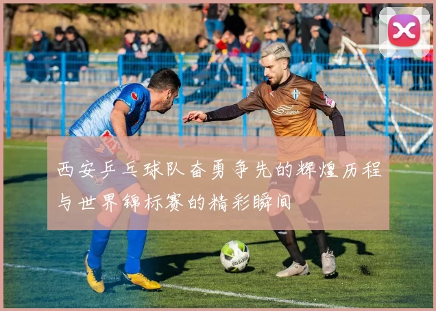 西安乒乓球队奋勇争先的辉煌历程与世界锦标赛的精彩瞬间