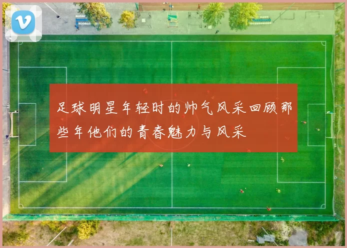 足球明星年轻时的帅气风采回顾那些年他们的青春魅力与风采