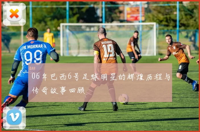 06年巴西6号足球明星的辉煌历程与传奇故事回顾