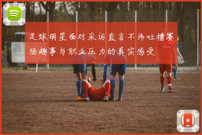 足球明星面对采访直言不讳吐槽赛场趣事与职业压力的真实感受