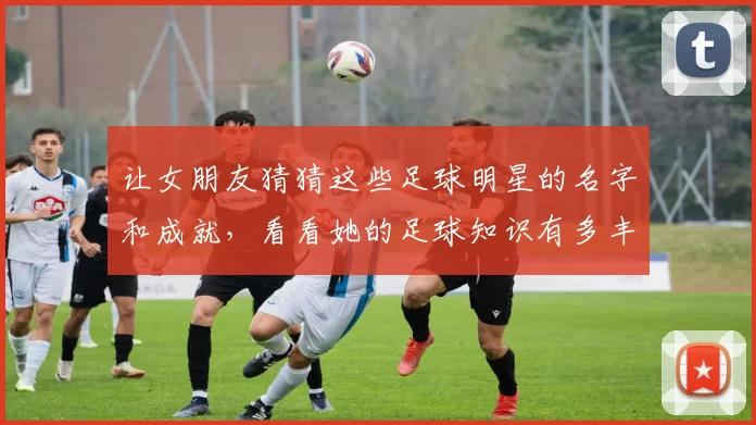 让女朋友猜猜这些足球明星的名字和成就，看看她的足球知识有多丰富