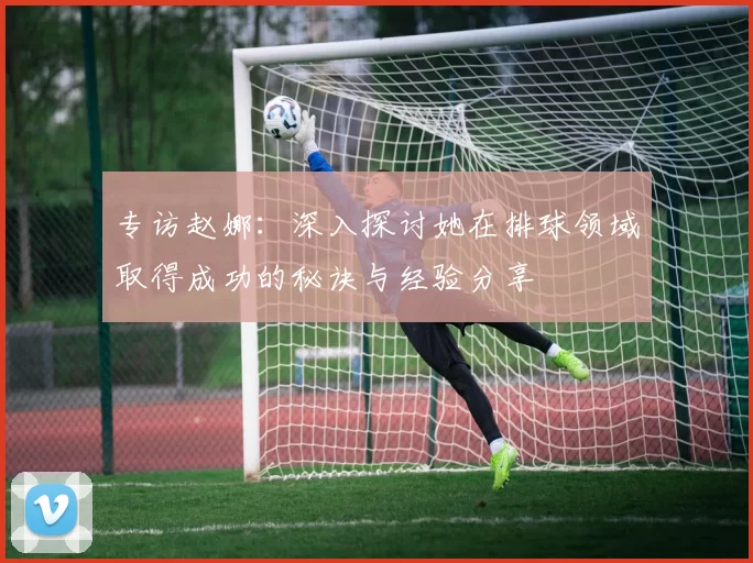 专访赵娜：深入探讨她在排球领域取得成功的秘诀与经验分享