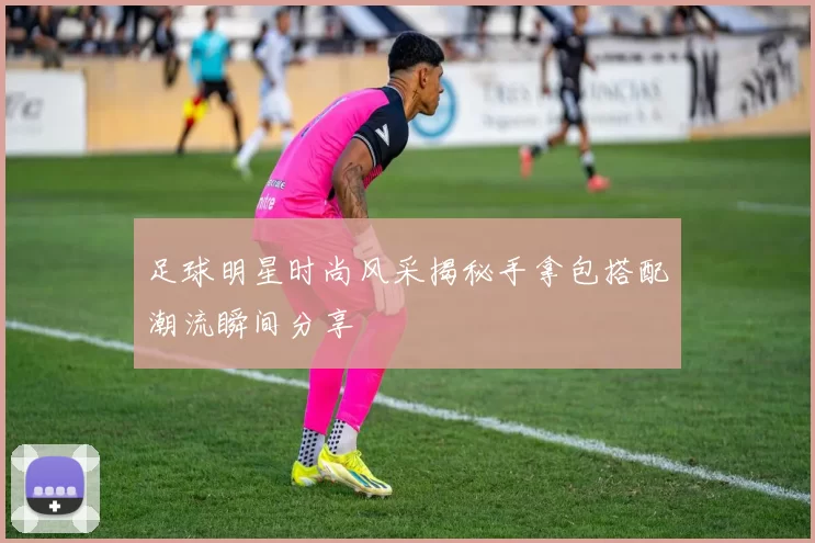 足球明星时尚风采揭秘手拿包搭配潮流瞬间分享