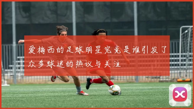 爱梅西的足球明星究竟是谁引发了众多球迷的热议与关注