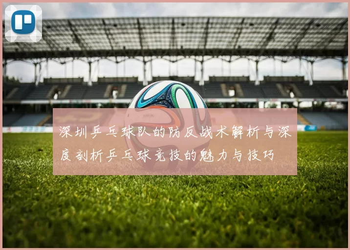 深圳乒乓球队的防反战术解析与深度剖析乒乓球竞技的魅力与技巧