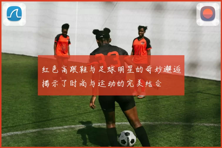 红色高跟鞋与足球明星的奇妙邂逅揭示了时尚与运动的完美结合