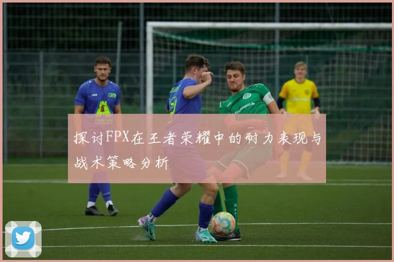 探讨FPX在王者荣耀中的耐力表现与战术策略分析