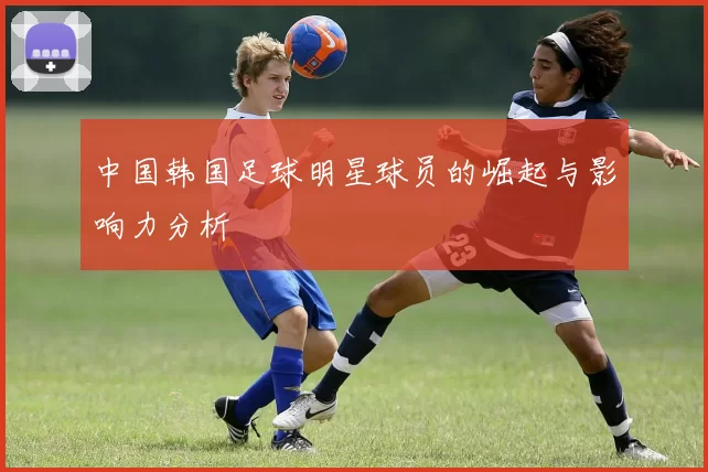 中国韩国足球明星球员的崛起与影响力分析