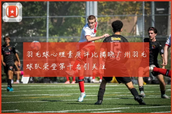 羽毛球心理素质评比揭晓广州羽毛球队荣登第十名引关注